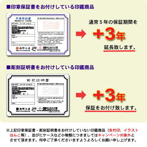 １．保証書付きの印鑑をお求めのお客様→通常5年の保証期間にプラス3年の延長保証をお付け致します。２．彫刻証明書付き印鑑をお求めのお客様→3年間の保証をお付けいたします。※ゴム印、朱竹印、浸透印など上記証明書のついていない商品、関連商品は対象外となります。